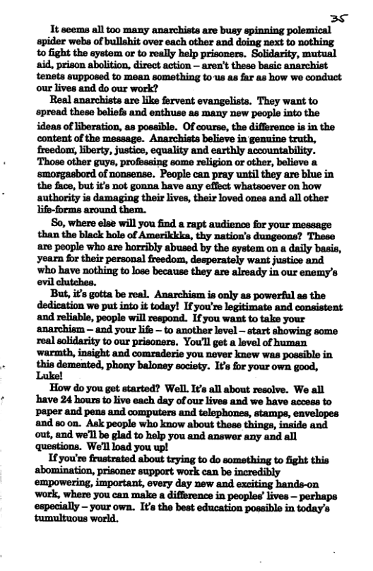 38 It seems all too many anarchists are busy spinning polemical apider webs of bullshit over each other and doing next to nothing to fight the aystem or to really help prisoners. Solidarity, mutual tenets supposed to mean something tous as far as how we conduct. our lives and do our work? Real anarchists are like fervent evangelists. They want to spread theso beliefs and enthuse as many new people into the ideas of liberation, as possible. Of course, the difference is in the content of the message. Anarchists believe in genuine truth, ‘smorgasbord of nonsense. People can pray until they are blue in the face, but it’s not gonna have any effect whatsoever on how authority is damaging their lives, their loved ones and all other life-forms around thern. So, where else will you find a rapt audience for your message than the black hole of Amerikkks, thy nation’s dungeons? These are people who are horribly abused by the system on a daily basis, who have nothing to lose because they are already in our enemy’s evil clutches. But, it’s gotta be real. Anarchism is only as powerful as the dedication we put into it today! Ifyou’re legitimate and consistent and reliable, people will respond. If you want to take your anarchism — and your life - to another level start showing some real eolidarity to our prisoners. You’ll get a level of human this demented, phony baloney society. I¥s for your own good, How do you get started? WelL. I¢s all about resolve. We all have 24 hours to live each day of our lives and we bave acces to paper and pens and computers and telephones, stamps, envelopes and 80 on. Ask people who know about these things, inside and out, and we’ll be glad to help you and answer any and all questions. We’ll oad you upl If you’re frustrated about trying to do something to fight this abomination, prisoner support work can be incredibly ‘work, where you can make a difference in peoples’ ives — perhaps especially — your own. It’s the best education possible in today’s tumultuous world.